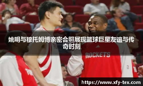 姚明与穆托姆博亲密合照展现篮球巨星友谊与传奇时刻
