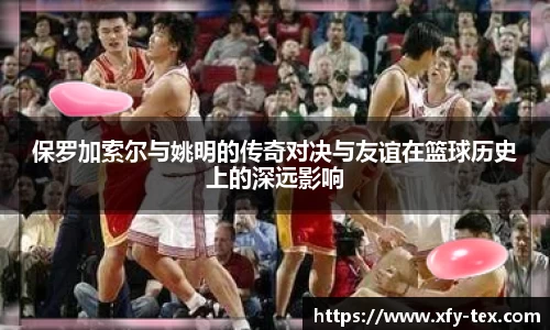 保罗加索尔与姚明的传奇对决与友谊在篮球历史上的深远影响